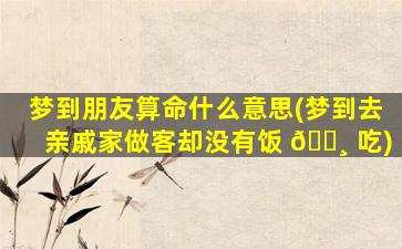 梦到朋友算命什么意思(梦到去亲戚家做客却没有饭 🕸 吃)